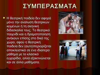ΣΥΜΠΕΡΑΣΜΑΤΑΣΥΜΠΕΡΑΣΜΑΤΑ
 Η θεατρική παιδεία δεν αφοράΗ θεατρική παιδεία δεν αφορά
μόνο την ανάλυση θεατρικώνμόνο την ανάλυση θεατρικών
κειμένων ή τη σκηνικήκειμένων ή τη σκηνική
διδασκαλία τους. Το θεατρικόδιδασκαλία τους. Το θεατρικό
παιχνίδι και η δραματοποίησηπαιχνίδι και η δραματοποίηση
ανήκουν επίσης στο δικό τηςανήκουν επίσης στο δικό της
χώρο, αφού η θεατρικήχώρο, αφού η θεατρική
παιδεία δεν (αυτο)περιορίζεταιπαιδεία δεν (αυτο)περιορίζεται
αποκλειστικά σε ένα ιδιαίτεροαποκλειστικά σε ένα ιδιαίτερο
μάθημα με το κλασικόμάθημα με το κλασικό
εγχειρίδιο, αλλά εξακτινώνεταιεγχειρίδιο, αλλά εξακτινώνεται
και σε άλλα μαθήματα.και σε άλλα μαθήματα.
 