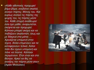  «Κάθε ηθοποιός προχωρεί«Κάθε ηθοποιός προχωρεί
βήμα βήμα, ανεβαίνει σκαλιά,βήμα βήμα, ανεβαίνει σκαλιά,
ανοίγει πόρτες. Μόνος του. Καιανοίγει πόρτες. Μόνος του. Και
κυρίως ανοίγει τις πόρτες τηςκυρίως ανοίγει τις πόρτες της
ψυχής του, τις πόρτες μέσαψυχής του, τις πόρτες μέσα
του. Κάθε στιγμή αναθεωρείτου. Κάθε στιγμή αναθεωρεί
όσα έχει μάθει, αναρωτιέται,όσα έχει μάθει, αναρωτιέται,
σκέφτεται και προχωρεί.σκέφτεται και προχωρεί.
Κάποιοι μπορεί ακόμη και ναΚάποιοι μπορεί ακόμη και να
πηδήξουν σκαλοπάτι, ίσως καιπηδήξουν σκαλοπάτι, ίσως και
με δάκρυα στα μάτια. ...με δάκρυα στα μάτια. ...
Χρειάζεται υπομονή στηνΧρειάζεται υπομονή στην
τέχνη. Άλλοι επιμένουν και τατέχνη. Άλλοι επιμένουν και τα
καταφέρνουν τελικά. Άλλοικαταφέρνουν τελικά. Άλλοι
πάλι δεν έχουν υπομονή καιπάλι δεν έχουν υπομονή και
πάνε να πιούνε. Κάποιοιπάνε να πιούνε. Κάποιοι
περιμένουν. Έτσι είναι και στοπεριμένουν. Έτσι είναι και στο
θέατρο. Αρκεί να θες ναθέατρο. Αρκεί να θες να
ανοίξεις την πόρτα μέσα σου»ανοίξεις την πόρτα μέσα σου»
(Αριάν Μνουσκίν)(Αριάν Μνουσκίν)
 