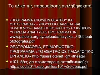 Το υλικό της παρουσίασης αντλήθηκε απόΤο υλικό της παρουσίασης αντλήθηκε από
 «ΠΡΟΓΡΑΜΜΑ ΣΠΟΥΔΩΝ ΘΕΑΤΡΟΥ ΚΑΙ«ΠΡΟΓΡΑΜΜΑ ΣΠΟΥΔΩΝ ΘΕΑΤΡΟΥ ΚΑΙ
ΦΩΤΟΓΡΑΦΙΑΣ» - ΥΠΟΥΡΓΕΙΟ ΠΑΙΔΕΙΑΣ ΚΑΙΦΩΤΟΓΡΑΦΙΑΣ» - ΥΠΟΥΡΓΕΙΟ ΠΑΙΔΕΙΑΣ ΚΑΙ
ΠΟΛΙΤΙΣΜΟΥ- ΠΑΙΔΑΓΩΓΙΚΟ ΙΝΣΤΙΤΟΥΤΟ ΚΥΠΡΟΥ-ΠΟΛΙΤΙΣΜΟΥ- ΠΑΙΔΑΓΩΓΙΚΟ ΙΝΣΤΙΤΟΥΤΟ ΚΥΠΡΟΥ-
ΥΠΗΡΕΣΙΑ ΑΝΑΠΤΥΞΗΣ ΠΡΟΓΡΑΜΜΑTΩΝΥΠΗΡΕΣΙΑ ΑΝΑΠΤΥΞΗΣ ΠΡΟΓΡΑΜΜΑTΩΝ
www.paideia.org.cy/upload/analytika.../18.theatrwww.paideia.org.cy/upload/analytika.../18.theatr
ofotografia.pdfofotografia.pdf
 ΘΕΑΤΡΟΜΑΘΕΙΑ, ΕΠΙΜΟΡΦΩΤΙΚΟΘΕΑΤΡΟΜΑΘΕΙΑ, ΕΠΙΜΟΡΦΩΤΙΚΟ
ΠΡΟΓΡΑΜΜΑ «ΤΟ ΘΕΑΤΡΟ ΩΣ ΠΑΙΔΑΓΩΓΙΚΟΠΡΟΓΡΑΜΜΑ «ΤΟ ΘΕΑΤΡΟ ΩΣ ΠΑΙΔΑΓΩΓΙΚΟ
ΕΡΓΑΛΕΙΟ» http://users.otenet .gr/~itheaterΕΡΓΑΛΕΙΟ» http://users.otenet .gr/~itheater
 «101 ιδέες για πρωτοπόρους εκπαιδευτικούς»«101 ιδέες για πρωτοπόρους εκπαιδευτικούς»
http://icodl2011.eap.gr/files/101%20ideas.pdfhttp://icodl2011.eap.gr/files/101%20ideas.pdf
 