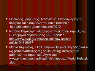  Θόδωρος Γραμματάς, 1/12/2010 “Η παιδαγωγική τουΘόδωρος Γραμματάς, 1/12/2010 “Η παιδαγωγική του
θεάτρου και η συμβολή του Λάκη Κουρετζη”θεάτρου και η συμβολή του Λάκη Κουρετζη”
  http://theodore-grammatas.net/2010http://theodore-grammatas.net/2010
 Νατάσα Μερκούρη, «Θέατρο στην εκπαίδευση», ΑυγήΝατάσα Μερκούρη, «Θέατρο στην εκπαίδευση», Αυγή
Ημερομηνία δημοσίευσης: Ημερομηνία δημοσίευσης: 29/05/201129/05/2011
http://www.avgi.gr/ArticleActionshow.action?http://www.avgi.gr/ArticleActionshow.action?
articleID=619057articleID=619057
 Μαρία Κεφαλάκη, «Το Θεατρικό Παιχνίδι στη διδασκαλίαΜαρία Κεφαλάκη, «Το Θεατρικό Παιχνίδι στη διδασκαλία
ως μέσο ανάπτυξης της δημιουργικής σκέψης τωνως μέσο ανάπτυξης της δημιουργικής σκέψης των
μαθητών του Δημοτικού Σχολείου»μαθητών του Δημοτικού Σχολείου»
www.primedu.uoa.gr/fileadmin/primedu.../Maria_Kefalakiwww.primedu.uoa.gr/fileadmin/primedu.../Maria_Kefalaki
.doc.doc
 