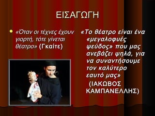 ΕΙΣΑΓΩΓΗΕΙΣΑΓΩΓΗ
 «Όταν οι τέχνες έχουν«Όταν οι τέχνες έχουν
γιορτή, τότε γίνεταιγιορτή, τότε γίνεται
θέατρο»θέατρο» (Γκαίτε)(Γκαίτε)
«Το θέατρο είναι ένα«Το θέατρο είναι ένα
«μεγαλοφυές«μεγαλοφυές
ψεύδος» που μαςψεύδος» που μας
ανεβάζει ψηλά, γιαανεβάζει ψηλά, για
να συναντήσουμενα συναντήσουμε
τον καλύτεροτον καλύτερο
εαυτό μας»εαυτό μας»
(ΙΑΚΩΒΟΣ(ΙΑΚΩΒΟΣ
ΚΑΜΠΑΝΕΛΛΗΣ)ΚΑΜΠΑΝΕΛΛΗΣ)
 