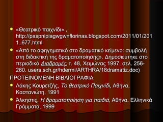  «Θεατρικό παιχνίδι» ,«Θεατρικό παιχνίδι» ,
http://paspnipiagwgwnflorinas.blogspot.com/2011/01/201http://paspnipiagwgwnflorinas.blogspot.com/2011/01/201
1_677.html1_677.html
 «Από το αφηγηματικό στο δραματικό κείμενο: συμβολή«Από το αφηγηματικό στο δραματικό κείμενο: συμβολή
στη διδακτική της δραματοποίησης». Δημοσιεύτηκε στοστη διδακτική της δραματοποίησης». Δημοσιεύτηκε στο
περιοδικόπεριοδικό ΔιαδρομέςΔιαδρομές,, τ. 48, Χειμώνας 1997, σελ. 256-τ. 48, Χειμώνας 1997, σελ. 256-
260.260. users.sch.gr/hdermi/ARTHRA/18dramatiz.doc)users.sch.gr/hdermi/ARTHRA/18dramatiz.doc)
ΠΡΟΤΕΙΝΟΜΕΝΗ ΒΙΒΛΙΟΓΡΑΦΙΑΠΡΟΤΕΙΝΟΜΕΝΗ ΒΙΒΛΙΟΓΡΑΦΙΑ
 Λάκης Κουρετζής,Λάκης Κουρετζής, Το θεατρικό ΠαιχνίδιΤο θεατρικό Παιχνίδι, Αθήνα,, Αθήνα,
Καστανιώτη, 1991Καστανιώτη, 1991
 Άλκηστις,Άλκηστις, Η δραματοποίηση για παιδιάΗ δραματοποίηση για παιδιά, Αθήνα, Ελληνικά, Αθήνα, Ελληνικά
Γράμματα, 1999Γράμματα, 1999
 