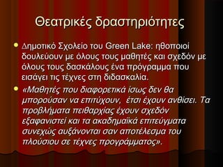 Θεατρικές δραστηριότητεςΘεατρικές δραστηριότητες
 ∆∆ηµοτικό Σχολείο του Green Lake: ηθοποιοίηµοτικό Σχολείο του Green Lake: ηθοποιοί
δουλεύουν µε όλους τους µαθητές και σχεδόν µεδουλεύουν µε όλους τους µαθητές και σχεδόν µε
όλους τους δασκάλους ένα πρόγραµµα πουόλους τους δασκάλους ένα πρόγραµµα που
εισάγει τις τέχνες στη διδασκαλία.εισάγει τις τέχνες στη διδασκαλία.
 «Μαθητές που διαφορετικά ίσως δεν θα«Μαθητές που διαφορετικά ίσως δεν θα
µπορούσαν να επιτύχουν, έτσι έχουν ανθίσει. Ταµπορούσαν να επιτύχουν, έτσι έχουν ανθίσει. Τα
προβλήµατα πειθαρχίας έχουν σχεδόνπροβλήµατα πειθαρχίας έχουν σχεδόν
εξαφανιστεί και τα ακαδηµαϊκά επιτεύγµαταεξαφανιστεί και τα ακαδηµαϊκά επιτεύγµατα
συνεχώς αυξάνονται σαν αποτέλεσµα τουσυνεχώς αυξάνονται σαν αποτέλεσµα του
πλούσιου σε τέχνες προγράµµατος».πλούσιου σε τέχνες προγράµµατος».
 