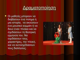 ΔραματοποίησηΔραματοποίηση
 Οι μαθητές μπορούν ναΟι μαθητές μπορούν να
διαβάσουν ένα ποίηµα ήδιαβάσουν ένα ποίηµα ή
µια ιστορία, να ακούσουνµια ιστορία, να ακούσουν
ένα µουσικό κοµµάτι ή ναένα µουσικό κοµµάτι ή να
δουν έναν πίνακα και ναδουν έναν πίνακα και να
σχεδιάσουν τη θεατρικήσχεδιάσουν τη θεατρική
ερμηνεία του. Ναερμηνεία του. Να
σχεδιάσουν τουςσχεδιάσουν τους
χαρακτήρες, την πλοκή,χαρακτήρες, την πλοκή,
και να αυτοσχεδιάσουνκαι να αυτοσχεδιάσουν
τους διαλόγους.τους διαλόγους.
 