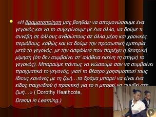  «Η«Η δραµατοποίησηδραµατοποίηση µας βοηθάει να αποµονώσουµε έναµας βοηθάει να αποµονώσουµε ένα
γεγονός και να το συγκρίνουµε µε ένα άλλο, να δούµε τιγεγονός και να το συγκρίνουµε µε ένα άλλο, να δούµε τι
συνέβη σε άλλους ανθρώπους σε άλλα µέρη και χρονικέςσυνέβη σε άλλους ανθρώπους σε άλλα µέρη και χρονικές
περιόδους, καθώς και να δούµε την προσωπική εµπειρίαπεριόδους, καθώς και να δούµε την προσωπική εµπειρία
µετά το γεγονός, µε την ασφάλεια που παρέχει η θεατρικήµετά το γεγονός, µε την ασφάλεια που παρέχει η θεατρική
µίµηση (ότι δεν συµβαίνει στ’ αλήθεια εκείνη τη στιγµή τοµίµηση (ότι δεν συµβαίνει στ’ αλήθεια εκείνη τη στιγµή το
γεγονός). Μπορούµε πάντως να νιώσουµε σαν να συµβαίνειγεγονός). Μπορούµε πάντως να νιώσουµε σαν να συµβαίνει
πραγµατικά το γεγονός, γιατί το θέατρο χρησιµοποιεί τουςπραγµατικά το γεγονός, γιατί το θέατρο χρησιµοποιεί τους
ίδιους κανόνες µε τη ζωή…το δράµα µπορεί να είναι έναίδιους κανόνες µε τη ζωή…το δράµα µπορεί να είναι ένα
είδος παιχνιδιού ή πρακτική για το τι µπορεί να συµβεί στηείδος παιχνιδιού ή πρακτική για το τι µπορεί να συµβεί στη
ζωή…»ζωή…» ( Dorothy Heathcote,( Dorothy Heathcote,
Drama in Learning.Drama in Learning.))
 