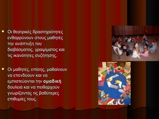  Οι θεατρικές δραστηριότητεςΟι θεατρικές δραστηριότητες
ενθαρρύνουν στους μαθητέςενθαρρύνουν στους μαθητές
την ανάπτυξη τουτην ανάπτυξη του
διαβάσματος, γραψίματος καιδιαβάσματος, γραψίματος και
τις ικανότητες συζήτησης.τις ικανότητες συζήτησης.
 Οι μαθητές, επίσης, μαθαίνουνΟι μαθητές, επίσης, μαθαίνουν
να επενδύουν και νανα επενδύουν και να
εµπιστεύονται τηνεµπιστεύονται την οµαδικήοµαδική
δουλειά και να πειθαρχούνδουλειά και να πειθαρχούν
γνωρίζοντας τις βαθύτερεςγνωρίζοντας τις βαθύτερες
επιθυµίες τους.επιθυµίες τους.
 