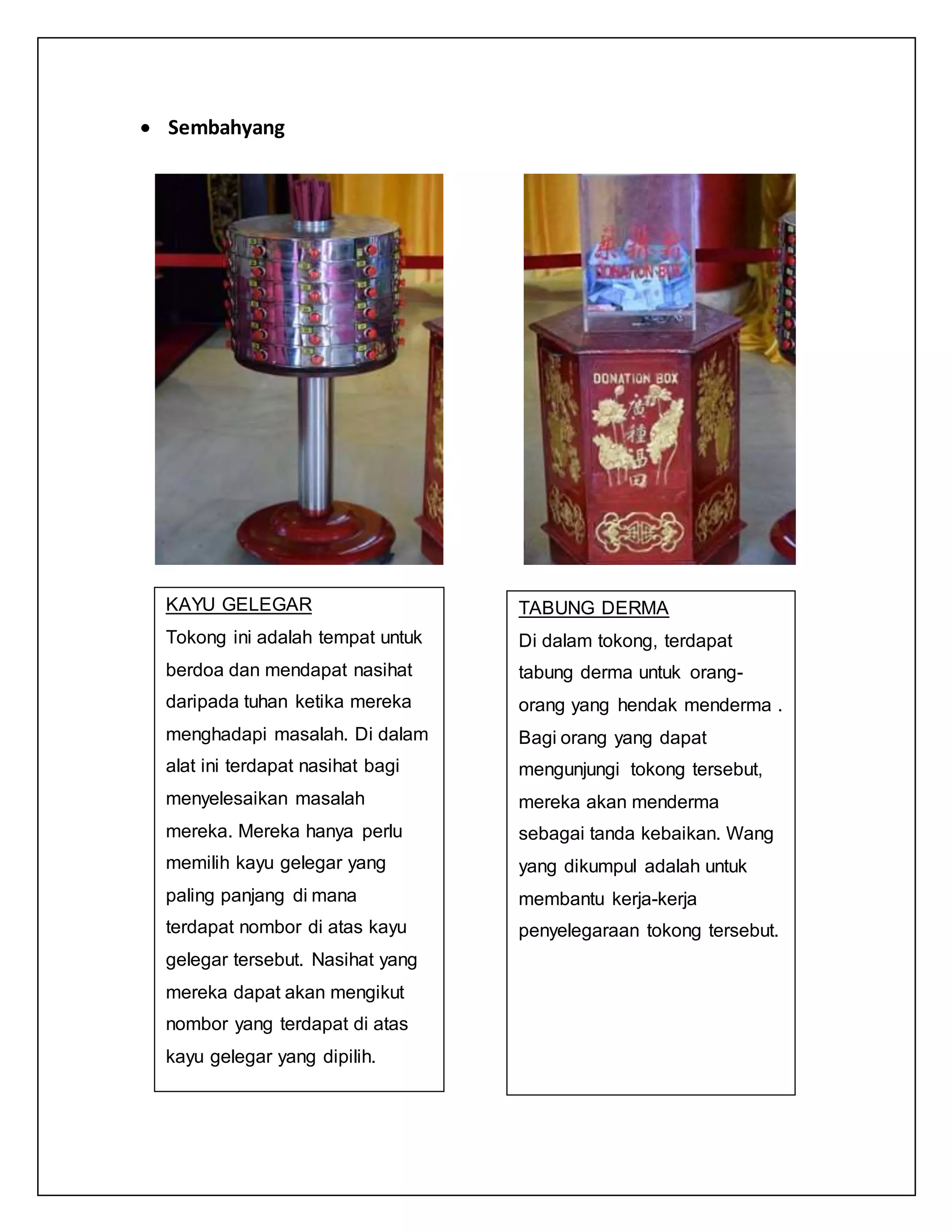  Sembahyang
KAYU GELEGAR
Tokong ini adalah tempat untuk
berdoa dan mendapat nasihat
daripada tuhan ketika mereka
menghadapi masalah. Di dalam
alat ini terdapat nasihat bagi
menyelesaikan masalah
mereka. Mereka hanya perlu
memilih kayu gelegar yang
paling panjang di mana
terdapat nombor di atas kayu
gelegar tersebut. Nasihat yang
mereka dapat akan mengikut
nombor yang terdapat di atas
kayu gelegar yang dipilih.
TABUNG DERMA
Di dalam tokong, terdapat
tabung derma untuk orang-
orang yang hendak menderma .
Bagi orang yang dapat
mengunjungi tokong tersebut,
mereka akan menderma
sebagai tanda kebaikan. Wang
yang dikumpul adalah untuk
membantu kerja-kerja
penyelegaraan tokong tersebut.
 