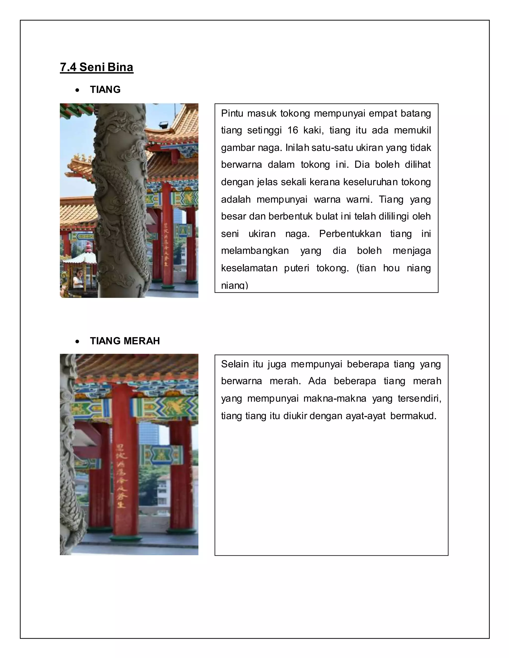 7.4 Seni Bina
 TIANG
 TIANG MERAH
Pintu masuk tokong mempunyai empat batang
tiang setinggi 16 kaki, tiang itu ada memukil
gambar naga. Inilah satu-satu ukiran yang tidak
berwarna dalam tokong ini. Dia boleh dilihat
dengan jelas sekali kerana keseluruhan tokong
adalah mempunyai warna warni. Tiang yang
besar dan berbentuk bulat ini telah dililingi oleh
seni ukiran naga. Perbentukkan tiang ini
melambangkan yang dia boleh menjaga
keselamatan puteri tokong. (tian hou niang
niang)
Selain itu juga mempunyai beberapa tiang yang
berwarna merah. Ada beberapa tiang merah
yang mempunyai makna-makna yang tersendiri,
tiang tiang itu diukir dengan ayat-ayat bermakud.
 