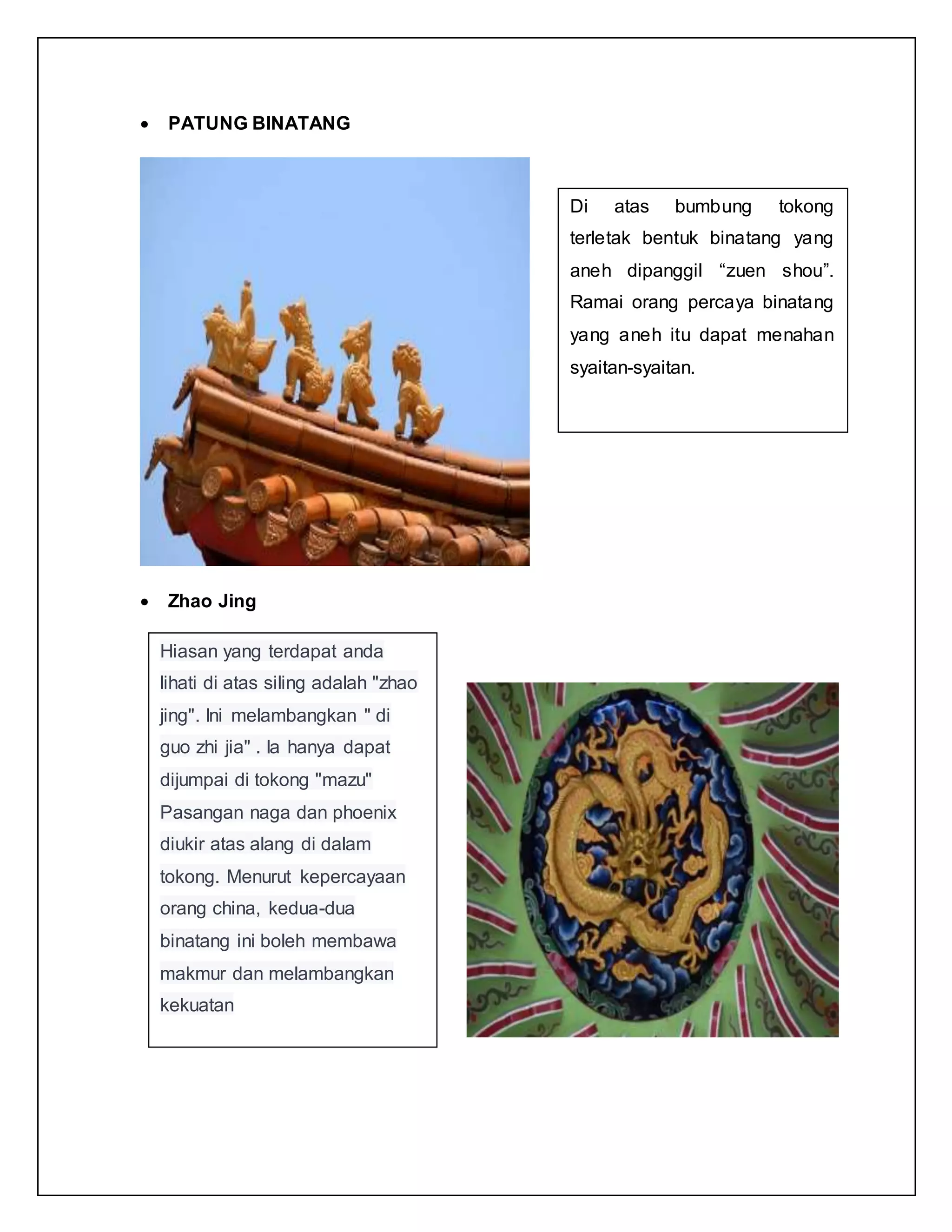  PATUNG BINATANG
 Zhao Jing
Di atas bumbung tokong
terletak bentuk binatang yang
aneh dipanggil “zuen shou”.
Ramai orang percaya binatang
yang aneh itu dapat menahan
syaitan-syaitan.
Hiasan yang terdapat anda
lihati di atas siling adalah "zhao
jing". Ini melambangkan " di
guo zhi jia" . Ia hanya dapat
dijumpai di tokong "mazu"
Pasangan naga dan phoenix
diukir atas alang di dalam
tokong. Menurut kepercayaan
orang china, kedua-dua
binatang ini boleh membawa
makmur dan melambangkan
kekuatan
 