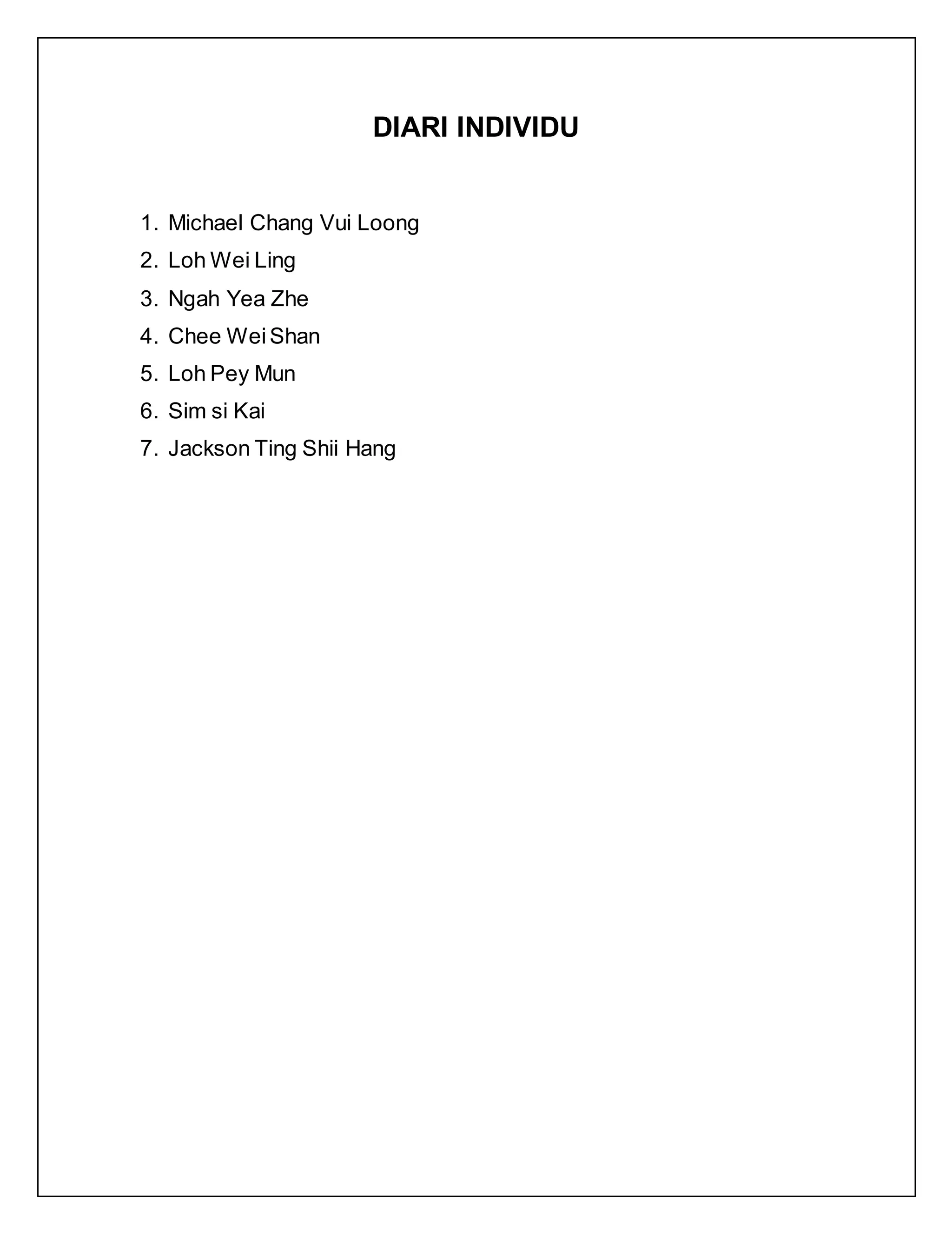 DIARI INDIVIDU
1. Michael Chang Vui Loong
2. Loh Wei Ling
3. Ngah Yea Zhe
4. Chee WeiShan
5. Loh Pey Mun
6. Sim si Kai
7. Jackson Ting Shii Hang
 