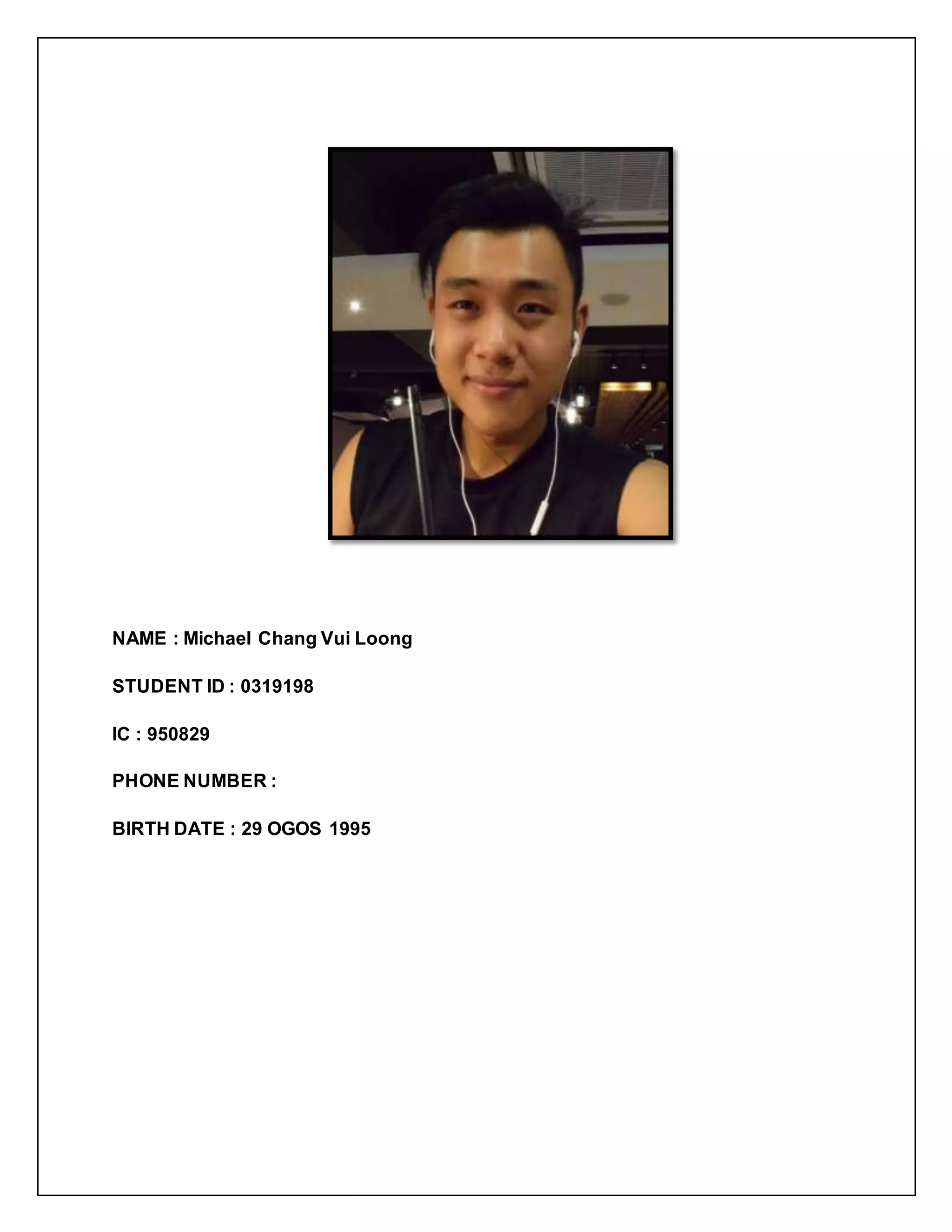 NAME : Michael Chang Vui Loong
STUDENT ID : 0319198
IC : 950829
PHONE NUMBER :
BIRTH DATE : 29 OGOS 1995
 