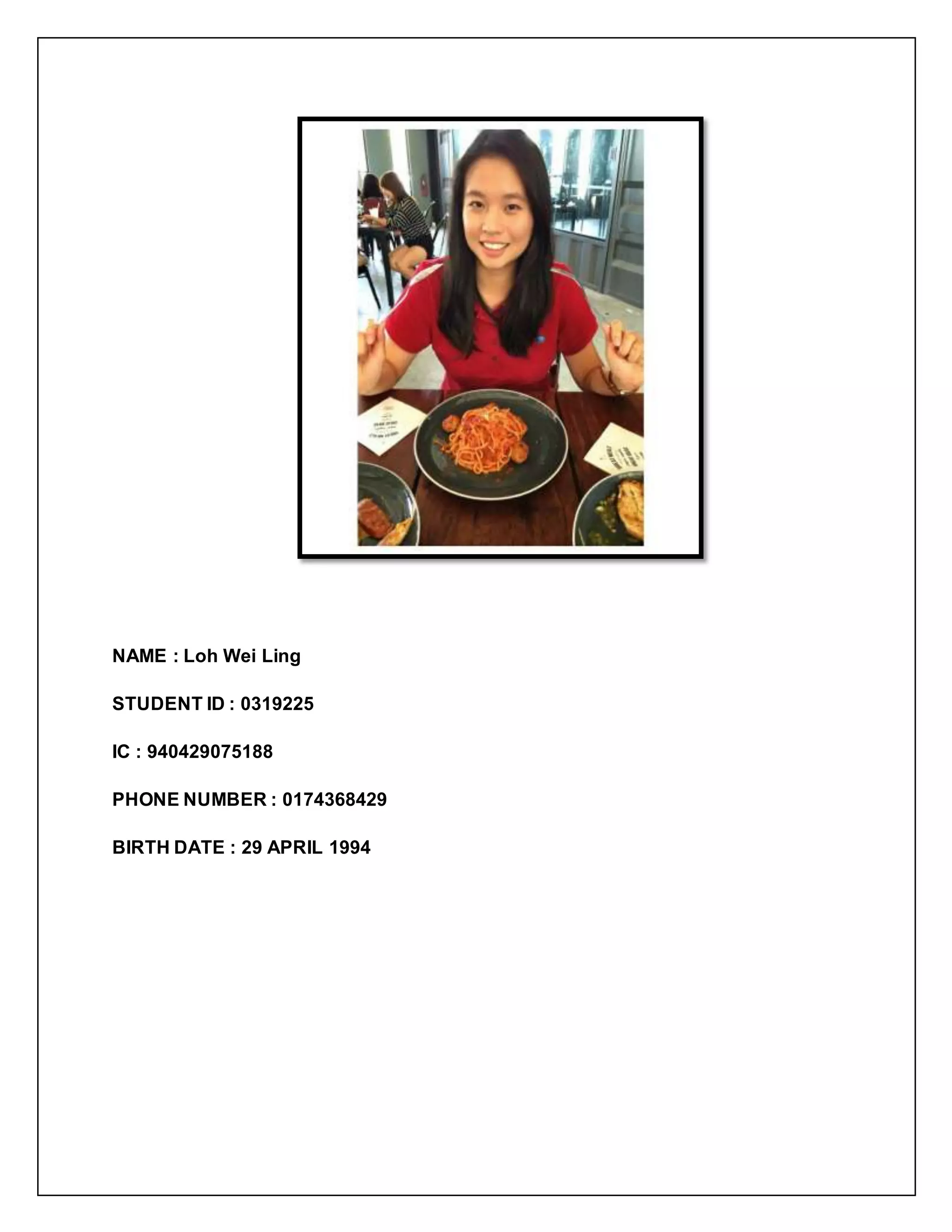 NAME : Loh Wei Ling
STUDENT ID : 0319225
IC : 940429075188
PHONE NUMBER : 0174368429
BIRTH DATE : 29 APRIL 1994
 