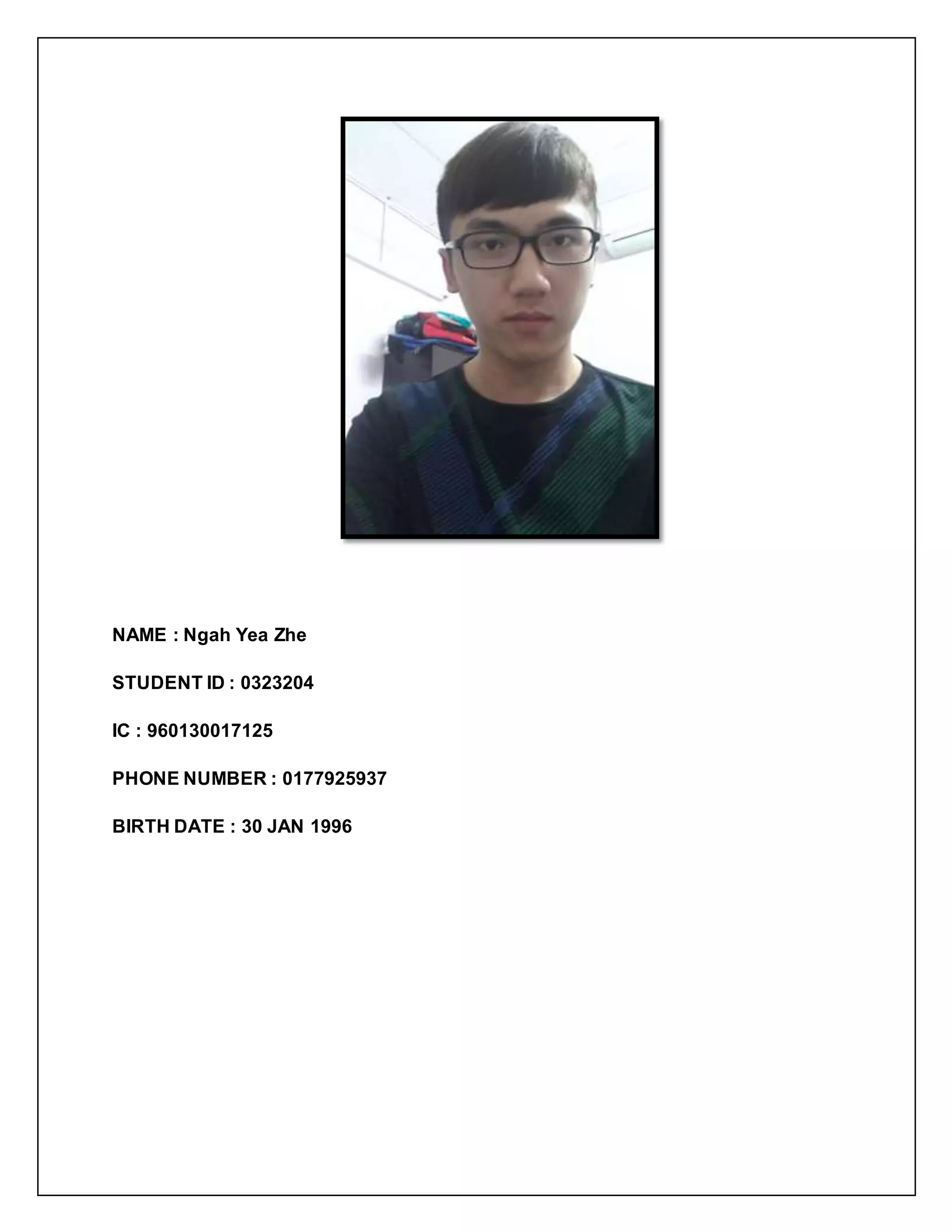 NAME : Ngah Yea Zhe
STUDENT ID : 0323204
IC : 960130017125
PHONE NUMBER : 0177925937
BIRTH DATE : 30 JAN 1996
 