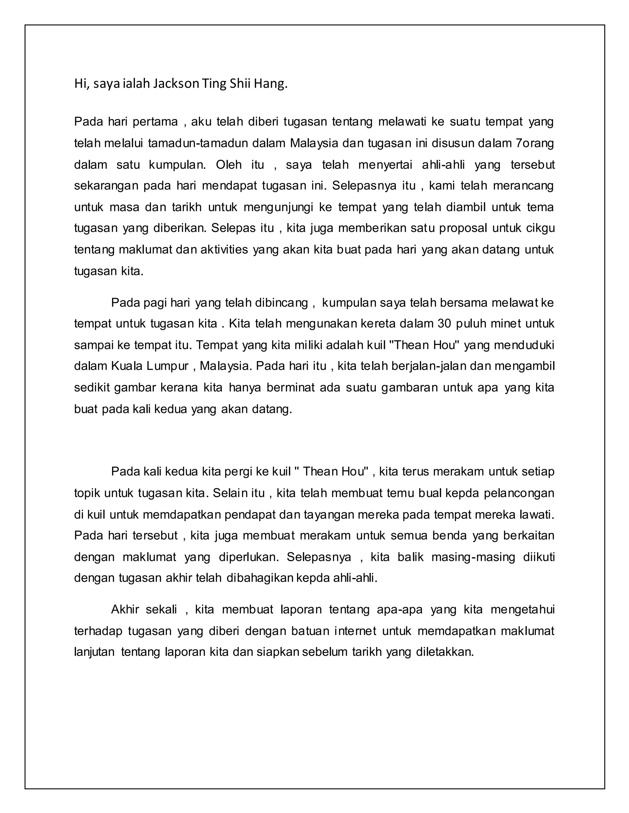 Hi, saya ialah Jackson Ting Shii Hang.
Pada hari pertama , aku telah diberi tugasan tentang melawati ke suatu tempat yang
telah melalui tamadun-tamadun dalam Malaysia dan tugasan ini disusun dalam 7orang
dalam satu kumpulan. Oleh itu , saya telah menyertai ahli-ahli yang tersebut
sekarangan pada hari mendapat tugasan ini. Selepasnya itu , kami telah merancang
untuk masa dan tarikh untuk mengunjungi ke tempat yang telah diambil untuk tema
tugasan yang diberikan. Selepas itu , kita juga memberikan satu proposal untuk cikgu
tentang maklumat dan aktivities yang akan kita buat pada hari yang akan datang untuk
tugasan kita.
Pada pagi hari yang telah dibincang , kumpulan saya telah bersama melawat ke
tempat untuk tugasan kita . Kita telah mengunakan kereta dalam 30 puluh minet untuk
sampai ke tempat itu. Tempat yang kita miliki adalah kuil ''Thean Hou'' yang menduduki
dalam Kuala Lumpur , Malaysia. Pada hari itu , kita telah berjalan-jalan dan mengambil
sedikit gambar kerana kita hanya berminat ada suatu gambaran untuk apa yang kita
buat pada kali kedua yang akan datang.
Pada kali kedua kita pergi ke kuil '' Thean Hou'' , kita terus merakam untuk setiap
topik untuk tugasan kita. Selain itu , kita telah membuat temu bual kepda pelancongan
di kuil untuk memdapatkan pendapat dan tayangan mereka pada tempat mereka lawati.
Pada hari tersebut , kita juga membuat merakam untuk semua benda yang berkaitan
dengan maklumat yang diperlukan. Selepasnya , kita balik masing-masing diikuti
dengan tugasan akhir telah dibahagikan kepda ahli-ahli.
Akhir sekali , kita membuat laporan tentang apa-apa yang kita mengetahui
terhadap tugasan yang diberi dengan batuan internet untuk memdapatkan maklumat
lanjutan tentang laporan kita dan siapkan sebelum tarikh yang diletakkan.
 