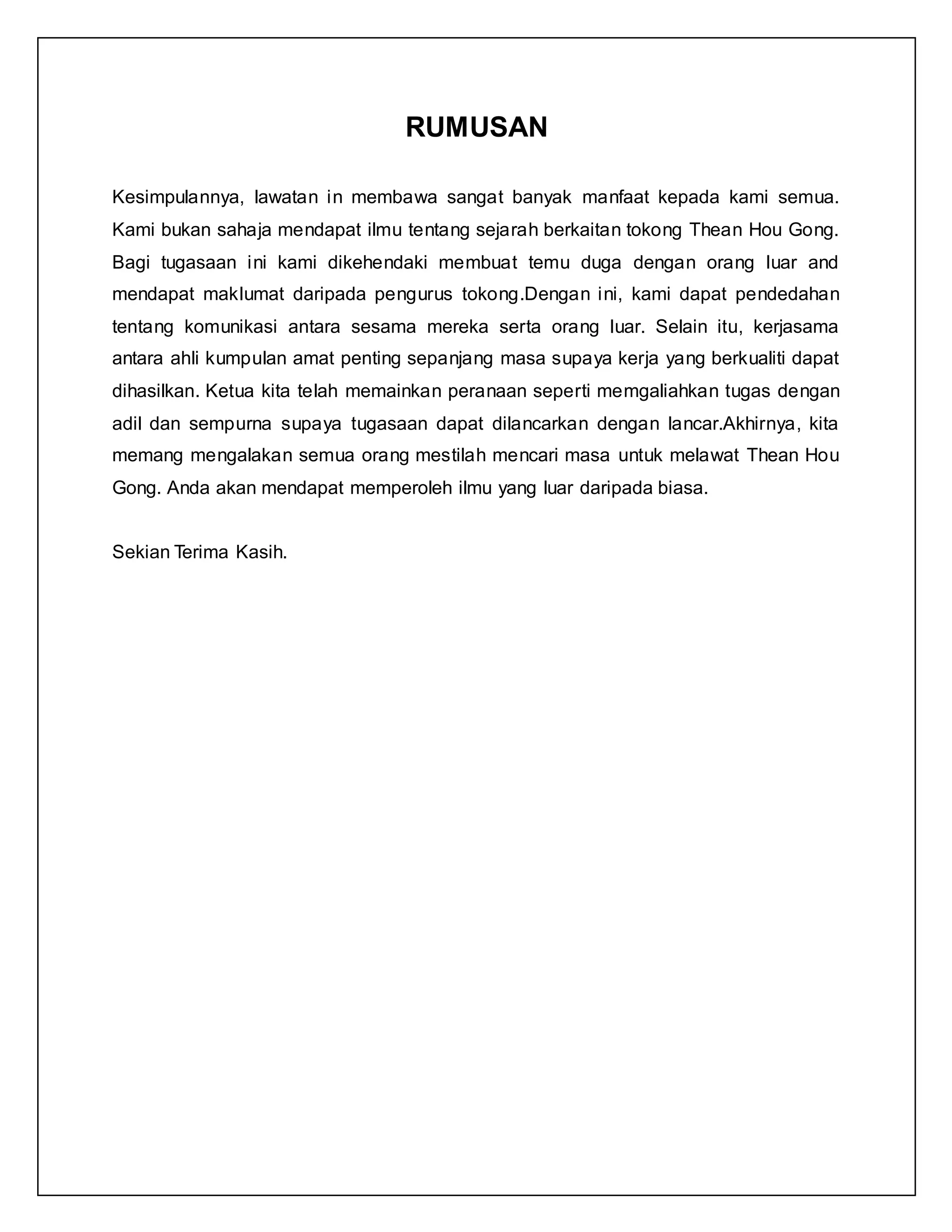 RUMUSAN
Kesimpulannya, lawatan in membawa sangat banyak manfaat kepada kami semua.
Kami bukan sahaja mendapat ilmu tentang sejarah berkaitan tokong Thean Hou Gong.
Bagi tugasaan ini kami dikehendaki membuat temu duga dengan orang luar and
mendapat maklumat daripada pengurus tokong.Dengan ini, kami dapat pendedahan
tentang komunikasi antara sesama mereka serta orang luar. Selain itu, kerjasama
antara ahli kumpulan amat penting sepanjang masa supaya kerja yang berkualiti dapat
dihasilkan. Ketua kita telah memainkan peranaan seperti memgaliahkan tugas dengan
adil dan sempurna supaya tugasaan dapat dilancarkan dengan lancar.Akhirnya, kita
memang mengalakan semua orang mestilah mencari masa untuk melawat Thean Hou
Gong. Anda akan mendapat memperoleh ilmu yang luar daripada biasa.
Sekian Terima Kasih.
 