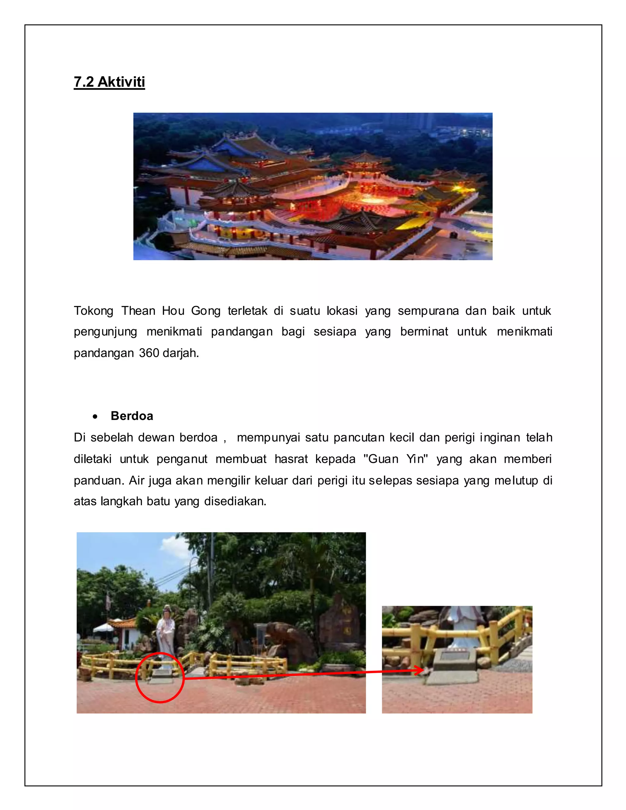 7.2 Aktiviti
Tokong Thean Hou Gong terletak di suatu lokasi yang sempurana dan baik untuk
pengunjung menikmati pandangan bagi sesiapa yang berminat untuk menikmati
pandangan 360 darjah.
 Berdoa
Di sebelah dewan berdoa , mempunyai satu pancutan kecil dan perigi inginan telah
diletaki untuk penganut membuat hasrat kepada ''Guan Yin'' yang akan memberi
panduan. Air juga akan mengilir keluar dari perigi itu selepas sesiapa yang melutup di
atas langkah batu yang disediakan.
 
