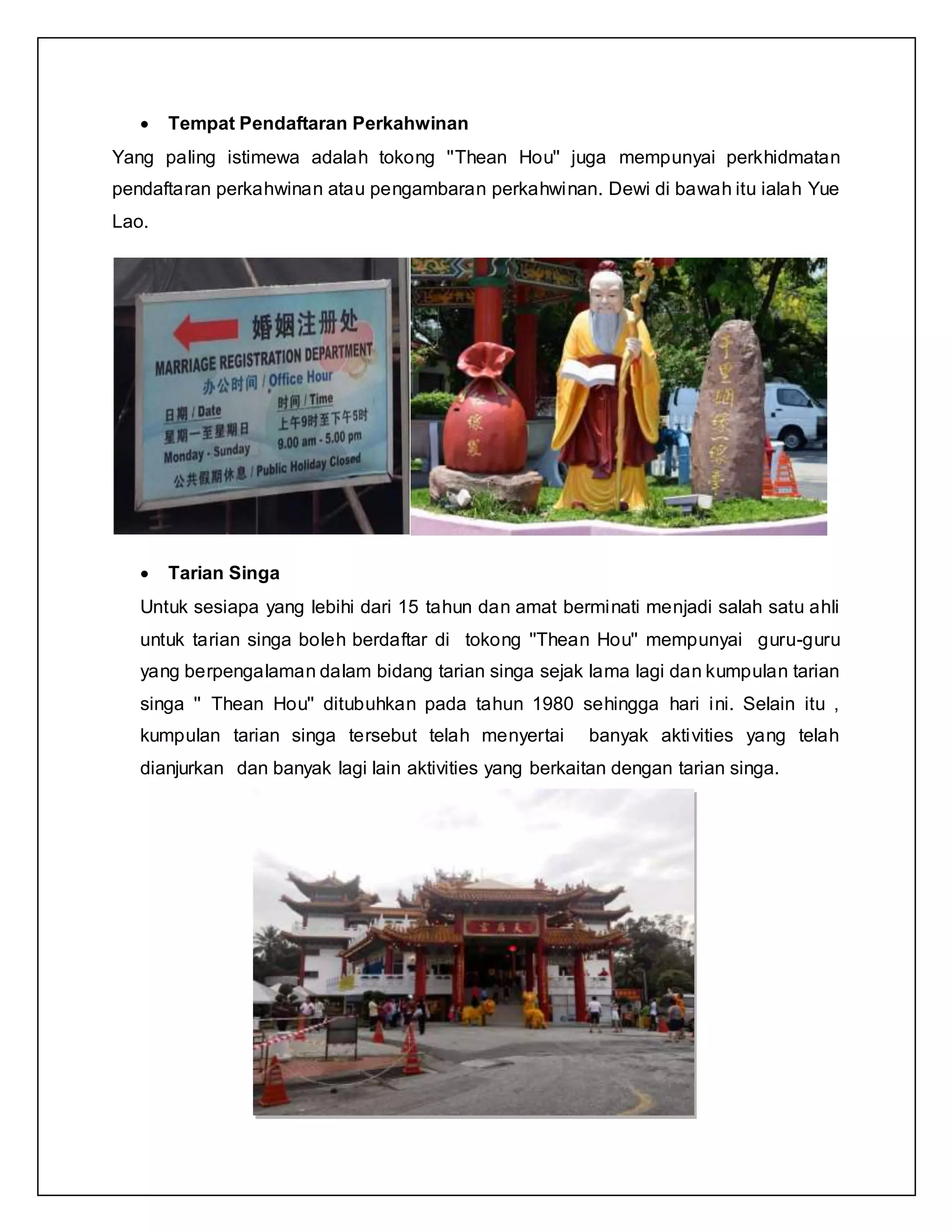  Tempat Pendaftaran Perkahwinan
Yang paling istimewa adalah tokong ''Thean Hou'' juga mempunyai perkhidmatan
pendaftaran perkahwinan atau pengambaran perkahwinan. Dewi di bawah itu ialah Yue
Lao.
 Tarian Singa
Untuk sesiapa yang lebihi dari 15 tahun dan amat berminati menjadi salah satu ahli
untuk tarian singa boleh berdaftar di tokong ''Thean Hou'' mempunyai guru-guru
yang berpengalaman dalam bidang tarian singa sejak lama lagi dan kumpulan tarian
singa '' Thean Hou'' ditubuhkan pada tahun 1980 sehingga hari ini. Selain itu ,
kumpulan tarian singa tersebut telah menyertai banyak aktivities yang telah
dianjurkan dan banyak lagi lain aktivities yang berkaitan dengan tarian singa.
 