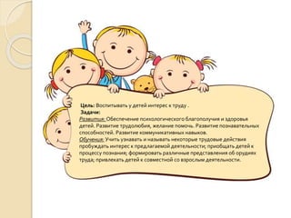 Цель: Воспитывать у детей интерес к труду .
Задачи:
Развития: Обеспечение психологического благополучия и здоровья
детей. Развитие трудолюбия, желание помочь. Развитие познавательных
способностей. Развитие коммуникативных навыков.
Обучения: Учить узнавать и называть некоторые трудовые действия
пробуждать интерес к предлагаемой деятельности; приобщать детей к
процессу познания; формировать различные представления об орудиях
труда; привлекать детей к совместной со взрослым деятельности.