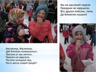 Масленица, Масленица,
Дай блинком полакомиться.
Прогони от нас метели,
Прокати на карусели.
Растопи холодный лёд,
Пусть весна скорей придёт!
Мы на масленой неделе
Праздник не нарушили,
Все друзья плясали, пели,
Да блиночки кушали!
 