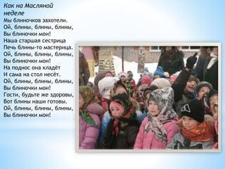 Как на Масляной
неделе
Мы блиночков захотели.
Ой, блины, блины, блины,
Вы блиночки мои!
Наша старшая сестрица
Печь блины-то мастерица.
Ой, блины, блины, блины,
Вы блиночки мои!
На поднос она кладёт
И сама на стол несёт.
Ой, блины, блины, блины,
Вы блиночки мои!
Гости, будьте же здоровы,
Вот блины наши готовы.
Ой, блины, блины, блины,
Вы блиночки мои!
 