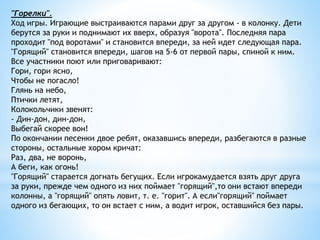 "Горелки".
Ход игры. Играющие выстраиваются парами друг за другом - в колонку. Дети
берутся за руки и поднимают их вверх, образуя "ворота". Последняя пара
проходит "под воротами" и становится впереди, за ней идет следующая пара.
"Горящий" становится впереди, шагов на 5-6 от первой пары, спиной к ним.
Все участники поют или приговаривают:
Гори, гори ясно,
Чтобы не погасло!
Глянь на небо,
Птички летят,
Колокольчики звенят:
- Дин-дон, дин-дон,
Выбегай скорее вон!
По окончании песенки двое ребят, оказавшись впереди, разбегаются в разные
стороны, остальные хором кричат:
Раз, два, не воронь,
А беги, как огонь!
"Горящий" старается догнать бегущих. Если игрокамудается взять друг друга
за руки, прежде чем одного из них поймает "горящий",то они встают впереди
колонны, а "горящий" опять ловит, т. е. "горит". А если"горящий" поймает
одного из бегающих, то он встает с ним, а водит игрок, оставшийся без пары.
 
