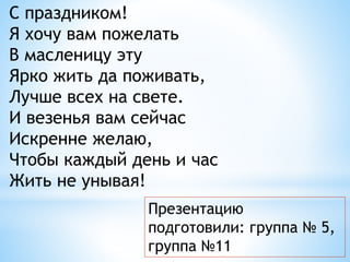 Презентацию
подготовили: группа № 5,
группа №11
С праздником!
Я хочу вам пожелать
В масленицу эту
Ярко жить да поживать,
Лучше всех на свете.
И везенья вам сейчас
Искренне желаю,
Чтобы каждый день и час
Жить не унывая!
 