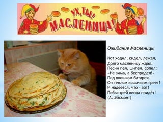 Ожидание Масленицы
Кот ходил, сидел, лежал,
Долго масленицу ждал.
Песни пел, шипел, сопел:
«Не зима, а беспредел!»
Под окошком батарею
Он теплом кошачьим греет!
И надеется, что – вот!
Побыстрей весна придёт!
(А. Эйсмонт)
 