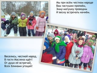 Мы при всём честном народе
Вам частушки пропоём,
Зиму-матушку проводим
И весну встречать начнём.
Веселись, честной народ,
В гости Маслена идёт!
От души её встречай,
Всех блинами угощай!
 