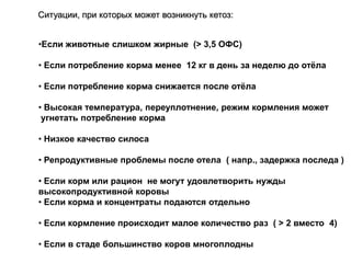 •Если животные слишком жирные (> 3,5 ОФС)
• Если потребление корма менее 12 кг в день за неделю до отѐла
• Если потребление корма снижается после отѐла
• Высокая температура, переуплотнение, режим кормления может
угнетать потребление корма
• Низкое качество силоса
• Репродуктивные проблемы после отела ( напр., задержка последа )
• Если корм или рацион не могут удовлетворить нужды
высокопродуктивной коровы
• Если корма и концентраты подаются отдельно
• Если кормление происходит малое количество раз ( > 2 вместо 4)
• Если в стаде большинство коров многоплодны
Ситуации, при которых может возникнуть кетоз:
 