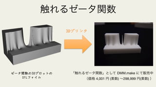 3Dプリンタ
「触れるゼータ関数」として DMM.make にて販売中
（価格 4,001 円 (素数) ∼298,999 円(素数) ）
ゼータ関数の3Dプロットの
STLファイル
触れるゼータ関数
 
