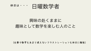 日曜数学者
興味の赴くままに
趣味として数学を楽しむ人のこと
（仕事で数学をあまり使えないフラストレーションを休日に解放）
休日は・・・
 