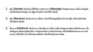 1. ผู้ส่ง (Sender) เป็ นอุปกรณ์ที่ใช้ในการส่งข่าวสาร (Message) เป็ นต้นทางของการสื่อสารข้อมูลมี
หน้าที่เตรียมสร้างข้อมูล เช่น ผู้พูด โทรทัศน์ กล้องวิดีโอ เป็ นต้น
2. ผู้รับ (Receiver) เป็ นปลายทางการสื่อสาร มีหน้าที่รับข้อมูลที่ส่งมาให้ เช่น ผู้ฟัง เครื่องรับโทรทัศน์
เครื่องพิมพ์ เป็ นต้น
3. สื่อกลาง (Medium) หรือตัวกลาง เป็ นเส้นทางการสื่อสารเพื่อนาข้อมูลจากต้นทางไปยังปลายทาง สื่อ
ส่งข้อมูลอาจเป็ นสายคู่บิดเกลียว สายโคแอกเชียล สายใยแก้วนาแสง หรือคลื่นที่ส่งผ่านทางอากาศ เช่น
เลเซอร์ คลื่นไมโครเวฟ คลื่นวิทยุภาคพื้นดิน หรือคลื่นวิทยุผ่านดาวเทียม
 