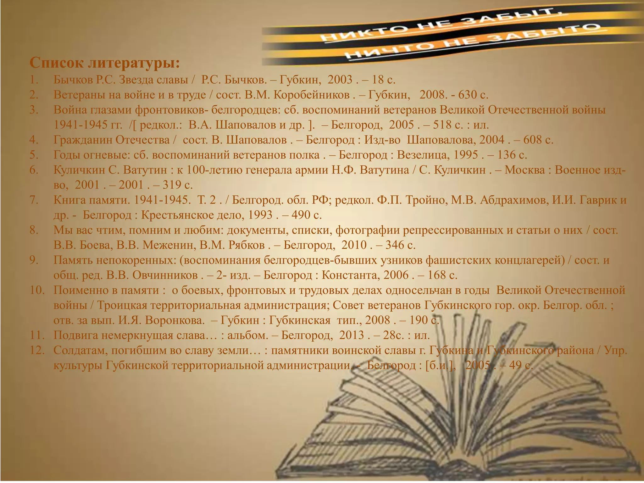 Список литературы:
1. Бычков Р.С. Звезда славы / Р.С. Бычков. – Губкин, 2003 . – 18 с.
2. Ветераны на войне и в труде / сост. В.М. Коробейников . – Губкин, 2008. - 630 с.
3. Война глазами фронтовиков- белгородцев: сб. воспоминаний ветеранов Великой Отечественной войны
1941-1945 гг. /[ редкол.: В.А. Шаповалов и др. ]. – Белгород, 2005 . – 518 с. : ил.
4. Гражданин Отечества / сост. В. Шаповалов . – Белгород : Изд-во Шаповалова, 2004 . – 608 с.
5. Годы огневые: сб. воспоминаний ветеранов полка . – Белгород : Везелица, 1995 . – 136 с.
6. Куличкин С. Ватутин : к 100-летию генерала армии Н.Ф. Ватутина / С. Куличкин . – Москва : Военное изд-
во, 2001 . – 2001 . – 319 с.
7. Книга памяти. 1941-1945. Т. 2 . / Белгород. обл. РФ; редкол. Ф.П. Тройно, М.В. Абдрахимов, И.И. Гаврик и
др. - Белгород : Крестьянское дело, 1993 . – 490 с.
8. Мы вас чтим, помним и любим: документы, списки, фотографии репрессированных и статьи о них / сост.
В.В. Боева, В.В. Меженин, В.М. Рябков . – Белгород, 2010 . – 346 с.
9. Память непокоренных: (воспоминания белгородцев-бывших узников фашистских концлагерей) / сост. и
общ. ред. В.В. Овчинников . – 2- изд. – Белгород : Константа, 2006 . – 168 с.
10. Поименно в памяти : о боевых, фронтовых и трудовых делах односельчан в годы Великой Отечественной
войны / Троицкая территориальная администрация; Совет ветеранов Губкинского гор. окр. Белгор. обл. ;
отв. за вып. И.Я. Воронкова. – Губкин : Губкинская тип., 2008 . – 190 с.
11. Подвига немеркнущая слава… : альбом. – Белгород, 2013 . – 28с. : ил.
12. Солдатам, погибшим во славу земли… : памятники воинской славы г. Губкина и Губкинского района / Упр.
культуры Губкинской территориальной администрации. - Белгород : [б.и.], 2005 . – 49 с.
 