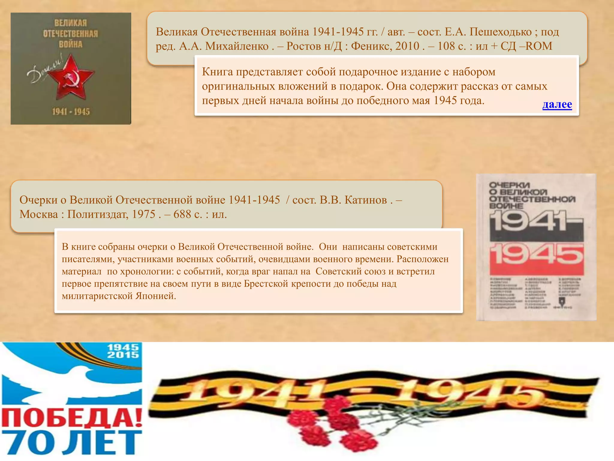 Великая Отечественная война 1941-1945 гг. / авт. – сост. Е.А. Пешеходько ; под
ред. А.А. Михайленко . – Ростов н/Д : Феникс, 2010 . – 108 с. : ил + СД –ROM
Книга представляет собой подарочное издание с набором
оригинальных вложений в подарок. Она содержит рассказ от самых
первых дней начала войны до победного мая 1945 года.
Очерки о Великой Отечественной войне 1941-1945 / сост. В.В. Катинов . –
Москва : Политиздат, 1975 . – 688 с. : ил.
В книге собраны очерки о Великой Отечественной войне. Они написаны советскими
писателями, участниками военных событий, очевидцами военного времени. Расположен
материал по хронологии: с событий, когда враг напал на Советский союз и встретил
первое препятствие на своем пути в виде Брестской крепости до победы над
милитаристской Японией.
далее
 