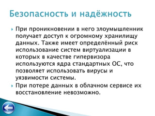  При проникновении в него злоумышленник
получает доступ к огромному хранилищу
данных. Также имеет определённый риск
использование систем виртуализации в
которых в качестве гипервизора
используются ядра стандартных ОС, что
позволяет использовать вирусы и
уязвимости системы.
 При потере данных в облачном сервисе их
восстановление невозможно.
 