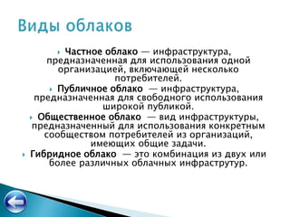  Частное облако — инфраструктура,
предназначенная для использования одной
организацией, включающей несколько
потребителей.
 Публичное облако — инфраструктура,
предназначенная для свободного использования
широкой публикой.
 Общественное облако — вид инфраструктуры,
предназначенный для использования конкретным
сообществом потребителей из организаций,
имеющих общие задачи.
 Гибридное облако — это комбинация из двух или
более различных облачных инфраструтур.
 