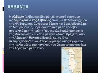 Η Αλβανία (αλβανικά: Shqipëria), γνωστή επισήμως 
ως Δημοκρατία της Αλβανίας είναι μια Βαλκανική χώρα 
της ΝΑ Ευρώπης. Συνορεύει βόρεια και βορειοδυτικά με 
το Μαυροβούνιο, βορειοανατολικά με το Κόσοβο, 
ανατολικά με την πρώην Γιουγκοσλαβική Δημοκρατία 
της Μακεδονίας και νότια με την Ελλάδα. Βρέχεται από 
την Αδριατική θάλασσα δυτικά, και το Ιόνιο 
πέλαγος νοτιοδυτικά. Απέχει λιγότερο από 72 χλμ από 
την Ιταλία μέσω του Καναλιού του Οτράντο που συνδέει 
την Αδριατική με το Ιόνιο.
 