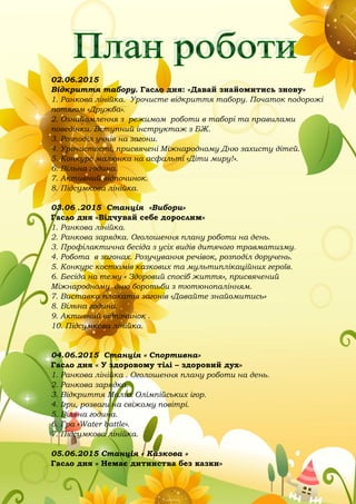 02.06.2015
Відкриття табору. Гасло дня: «Давай знайомитись знову»
1. Ранкова лінійка. Урочисте відкриття табору. Початок подорожі
потягом «Дружба».
2. Ознайомлення з режимом роботи в таборі та правилами
поведінки. Вступний інструктаж з БЖ.
3. Розподіл учнів на загони.
4. Урочистості, присвячені Міжнародному Дню захисту дітей.
5. Конкурс малюнка на асфальті «Діти миру!».
6. Вільна година.
7. Активний відпочинок.
8. Підсумкова лінійка.
03.06 .2015 Станція «Вибори»
Гасло дня «Відчувай себе дорослим»
1. Ранкова лінійка.
2. Ранкова зарядка. Оголошення плану роботи на день.
3. Профілактична бесіда з усіх видів дитячого травматизму.
4. Робота в загонах. Розучування речівок, розподіл доручень.
5. Конкурс костюмів казкових та мультиплікаційних героїв.
6. Бесіда на тему « Здоровий спосіб життя», присвячений
Міжнародному дню боротьби з тютюнопалінням.
7. Виставка плакатів загонів «Давайте знайомитись»
8. Вільна година.
9. Активний відпочинок .
10. Підсумкова лінійка.
04.06.2015 Станція « Спортивна»
Гасло дня « У здоровому тілі – здоровий дух»
1. Ранкова лінійка . Оголошення плану роботи на день.
2. Ранкова зарядка.
3. Відкриття Малих Олімпійських ігор.
4. Ігри, розваги на свіжому повітрі.
5. Вільна година.
6. Гра «Water battle».
7. Підсумкова лінійка.
05.06.2015 Станція « Казкова »
Гасло дня « Немає дитинства без казки»
 