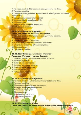 1. Ранкова лінійка. Оголошення плану роботи на день.
2. Ранкова зарядка.
3. Операція «Подаруй нове життя книзі» (відвідування шкільної
бібліотеки).
4. Ігри, розваги на свіжому повітрі.
5. Конкурс «Містер табору 2015».
6. Вільна година.
7. Творча акція «Чарівні долоньки».
8. Підсумкова лінійка.
12.06.2015 Станція «Дружба».
Гасло дня «Один за всіх - всі за одного!»
1. Ранкова лінійка. Оголошення плану роботи на день.
2. Ранкова зарядка.
3. Дружній турнір з футболу.
4. Свято «Дружба починається з посмішки»
5. Спортивні змагання «Веселий футбол».
6. Вільна година.
7. Підсумкова лінійка.
15.06.2015 Станція « Індійські племена»
Гасло дня «Усі культури нам близькі».
1. Ранкова лінійка. Оголошення планів на день.
2. Ранкова зарядка.
3. Індіанці на змаганнях.
4. Конкурс на краще плем’я .
5. Захід «Поклик джунглів».
6. Вільна година.
7. Підсумкова лінійка.
16.06.2015 Станція « Музична» .
1. Ранкова лінійка . Оголошення плану роботи на день.
2. Ранкова зарядка.
3. Шоу програма «Табір має таланти».
4. Конкурс творчої майстерності.
5. Активний відпочинок .
6. Вільна година.
7. Гра «Веселий експрес».
8. Підсумкова лінійка.
17.06.2015 Станція «Дощ».
Гасло дня «До нас на довгій мокрій ніжці дощик скаче по доріжці».
 
