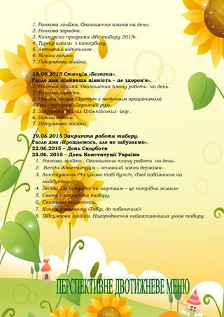 1. Ранкова лінійка. Оголошення планів на день.
2. Ранкова зарядка.
3. Конкурсна програма «Міс табору 2015».
4. Турнір школи з піонерболу.
5. Активний відпочинок .
6. Вільна година.
7. Підсумкова лінійка.
18.06.2015 Станція «Безпека».
Гасло дня «Найвища цінність – це здоров’я».
1. Ранкова лінійка. Оголошення плану роботи на день.
2. Ранкова зарядка.
3. Поради лікаря (Зустріч з медичним працівником).
4.Гра – подорож «Дорожній рух».
5. Закриття Малих Олімпійських ігор .
6. Вільна година.
7. Підсумкова лінійка.
19.06.2015 Закриття роботи табору.
Гасло дня «Прощаємось, але не забуваємо».
22.06.2015 – День Скорботи
28.06. 2015 – День Конституції України
1. Ранкова лінійка . Оголошення плану роботи на день.
2. Бесіда «Конституція – основний закон держави» .
3. Анкетування «Чи цікаво тобі було?», «Твої побажання на
майбутнє».
4. Бесіда «Це потрібно не мертвим – це потрібно живим»
5. Свято – закриття табору.
6. Святкова дискотека.
7. Конкурс малюнку «Табір, до побачення!»
8. Підсумкова лінійка. Нагородження найактивніших учнів табору.
 