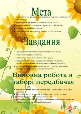  створити умови для реалізації права кожної дитини на повноцінний
відпочинок;
 організувати змістовний відпочинок дітей в таборі;
 сприяти формуванню навичок здорового способу життя;
 забезпечити змістовне дозвілля;
 створити умови для розвитку творчих здібностей дітей.
 організувати активний та безпечний відпочинок дітей;
 зміцнювати здоров'я школярів;
 забезпечити дотримання дітьми режиму дня;
 забезпечити правильне чергування фізичних, емоційних,
інтелектуальних навантажень протягом дня і всього періоду;
 надати реальну допомогу кожній дитині у розвитку позитивних
якостей, необхідних для повноцінного життя.
 органічний зв'язок з національною історією, культурою, традиціями
держави;
 реалізацію інтересів, запитів, індивідуальних здібностей учнів;
 розвиток творчого потенціалу кожного учня;
 співпрацю з закладами культури, дитячими позашкільними закладами;
 забезпечення елементів ігрової діяльності.
 