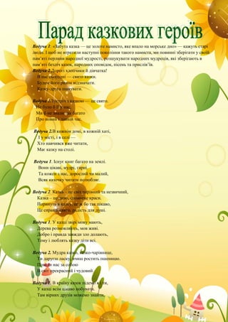 Ведуча 1: «Забута казка — це золоте намисто, яке впало на морське дно» — кажуть старі
люди. І щоб не втратили наступні покоління такого намиста, ми повинні зберігати у своїй
пам’яті перлини народної мудрості, розшукувати народних мудреців, які зберігають в
пам’яті безліч казок, народних оповідок, пісень та прислів’їв.
Ведуча 2.Дорогі хлопчики й дівчатка!
В нас сьогодні — свято казки.
Будем його разом відзначати.
Казку-друга шанувати.
Ведуча 1.Зустріч з казкою — це свято.
Не було б її у нас,
Ми б не знали так багато
Про новий і давній час.
Ведуча 2.В кожнім домі, в кожній хаті,
І у місті, і в селі —
Хто навчився вже читати,
Має казку на столі.
Ведуча 1. Існує книг багато на землі.
Вони цікаві, мудрі, гарні.
Та кожен з нас, дорослий чи малий,
Всяк казочку читати полюбляє.
Ведуча 2. Казка – це світ чарівний та незвичний,
Казка – це диво, сповнене краси.
Поринуть в казку, це ж бо так цікаво,
Це справді свято, радість для душі.
Ведуча 1. У казці звірі мову мають,
Дерева розмовляють, мов живі.
Добро і правда завжди зло долають,
Тому і люблять казку діти всі.
Ведуча 2. Мудра казко, казко-чарівнице,
Ти даруєш ласку, вчиш ростить пшеницю.
Поведи нас за собою
В світ прекрасний і чудовий.
Ведуча 1. В країну казок підемо я і ти,
У казці всім цікаво побувати.
Там вірних друзів можемо знайти,
 
