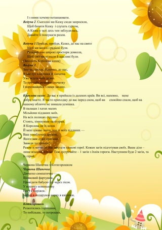 І з ними хочемо потанцювати.
Ведуча 2. Сьогодні ми Казку сюди запросили,
Щоб бачити Казку і слухать гуртом,
А Казка у залі десь там заблудилась,
Давайте її пошукаєм разом.
Ведуча 1.Прийди, прийди, Казко, до нас на свято
Щоб ми веселі і радісні були.
Розкрий нам широкі простори довкола,
Щоб світ ми пізнали й щасливі були.
(Заходить Королева казок)
Ведуча 2.
Заходь, заходь, Казочко, до нас,
В нас тут хлопчики й дівчатка
Уже ждуть тебе давно.
Та про себе розкажи спочатку
І порозважайся з нами заодно.
Королева казок: До вас я прийшла із далеких країв. Ви всі, напевно, мене
добре знаєте. Я часто приходжу до вас перед сном, щоб ви спокійно спали, щоб на
нашому обличчі не зникала усмішка.
В палацах і хатах малих
Мільйони підданих моїх.
На всіх полицях струнко
Стоять, зімкнувши палітурки.
Я Королева не їх казок
Й мені цікаво знати, хто із моїх підданих —
Ваш улюблений дружок,
Якого вам дуже приємно
Завжди зустрічати?
Разом зі мною до Вас завітали казкові герої. Кожен загін підготував своїх. Ваше діло –
лише вгадати, хто це. Тож зустрічайте – 1 загін з їхнім героєм. Наступним буде 2 загін, та
їх герой.
Червона Шапочка з Котигорошком
Червона Шапочка.
Дівчатко симпатичне —
Шовковий фартушок,
Провідати бабусю іду через лісок.
У кошику новенькому
Несу я пиріжок.
Бабусі в подарунок нарву я квіточок.
Котигорошко.
Розкотились горошини,
То побільше, то потрошки,
 