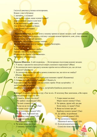 І відтоді завелися у казках котигорошки.
Кожен з нас із булавою
І, звичайно, з головою!
Адже як без голови, якщо хочеш булави?
Дорогі дівчата! Дорогі хлоп’ята!
Я так поспішав на ваше свято.
Але зі Змієм Гориничем бився.
Тому трішки я спізнився.
Червона Шапочка. А я для діток у кошику принесла цікаві загадки, щоб переконатися,
чи справді вони знають казки, я дістану з кошика казкові предмети, а ви, дітки, повинні
назвати казку, з якої цей предмет.
Дзеркало: «Білосніжка і семеро гномів».
Яблуко: «Казка про мертву царівну та сімох багатирів».
Колосок: «Колосок»
Рибка: «Казка про рибака і рибку».
Тарілка: «Лисичка та журавель».
Шкарлупа від горіха: «Дюймовочка».
Черевичок: «Попелюшка».
Червона Шапочка. А мій охоронець — Котигорошко підготував казкові загадки.
1. У якому з предметів знаходиться смерть казкового персонажа? (Яйце)
2. За допомогою якого предмету казкова героїня могла побачити усе, що діється
навколо? (Дзеркало)
3. За допомогою якого предмета можна сховатися так, що ніхто не знайде?
(Шапка- невидимка)
4. У якому предметі сховалося найбільше казкових героїв? (Рукавичка)
5. Скільки жителів було в «Рукавичці»? Назвіть їх
Королева казки. Настав час для наступних героїв. Отож зустрічайте – 3
загін!(вийшли,захистили)
Далі йдуть казкові герої 4-го загону, зустрічайте!(вийшли,захистили)
Ведуча 2: А давайте пограємо в гру «Так чи ні». Я читатиму Вам запитання, а Ви хором
відповідатимете «так» чи «ні».
1. Скажіть, співає сом пісні?
Не грайся з відповіддю! (Ні).
2. Чи вміє плавати гусак?
Ну що на це ти скажеш? (Так)
3. Чи може стати у вогні
Вода холодним льодом? (Ні)
4. Скажи мені, червоний мак
В січневу пору квітне? (Ні).
5. А крокодили на сосні
Свої будують гнізда? (Ні)
6. Чи може вище гір літак
У вишину злетіти? (Так)
7. Узори пишні на вікні
Мороз малює взимку? (Так).
8. Чи правда, друже мій, що рак
Коли повзе, то задки? (Так)
9. Якщо не їстиме три дні
Верблюд ходити зможе? (Так)
10. До забіяк, чи розбишак
Чи є в людей повага? (Ні)
11. Чи достигають навесні
Пшениця й жито в полі? (Ні)
12. Коли розсердиться їжак
Слона він може вбити? (Ні)
 