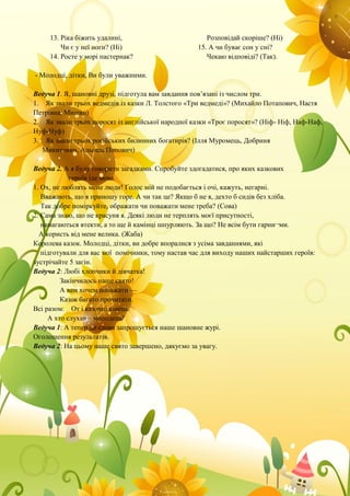 13. Ріка біжить удалині,
Чи є у неї ноги? (Ні)
14. Росте у морі пастернак?
Розповідай скоріше? (Ні)
15. А чи буває сон у сні?
Чекаю відповіді? (Так).
- Молодці, дітки, Ви були уважними.
Ведуча 1. Я, шановні друзі, підготула вам завдання пов’язані із числом три.
1. Як звали трьох ведмедів із казки Л. Толстого «Три ведмеді»? (Михайло Потапович, Настя
Петрівна, Мишко)
2. Як звали трьох поросят із англійської народної казки «Троє поросят»? (Ніф- Ніф, Наф-Наф,
Нуф-Нуф)
3. Як звали трьох російських билинних богатирів? (Ілля Муромець, Добриня
Микитович, Альоша Попович)
Ведуча 2. А я буду говорити загадками. Спробуйте здогадатися, про яких казкових
героїв іде мова.
1. Ох, не люблять мене люди! Голос мій не подобається і очі, кажуть, негарні.
Вважають, що я приношу горе. А чи так це? Якщо б не я, дехто б сидів без хліба.
Так добре поміркуйте, ображати чи поважати мене треба? (Сова)
2. Сама знаю, що не красуня я. Деякі люди не терплять моєї присутності,
намагаються втекти, а то ще й камінці шпурляють. За що? Не всім бути гарни¬ми.
А користь від мене велика. (Жаба)
Королева казок. Молодці, дітки, ви добре впоралися з усіма завданнями, які
підготували для вас мої помічники, тому настав час для виходу наших найстарших героїв:
зустрічайте 5 загін.
Ведуча 2: Любі хлопчики й дівчатка!
Закінчилось наше свято!
А вам хочем побажати —
Казок багато прочитати.
Всі разом: От і казочці кінець.
А хто слухав – молодець!
Ведуча 1: А тепер до слова запрошується наше шановне журі.
Оголошення результатів.
Ведуча 2: На цьому наше свято завершено, дякуємо за увагу.
 