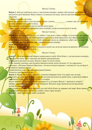 Виступ 3 загону.
Ведуча 2. Для того щоб взяти участь у наступному конкурсі, задайте собі питання: чи зможете ви
виступити в ролі шоумена? Якщо зможете, то виходьте на сцену. Для цієї гри мені потрібно п'ять
учасників.
Учасники виходять на сцену.
Ваше завдання: на сцену готується вийти 4 загін з кліпом____________, і кожен з вас, як справжній
шоумен, повинен оголосити їх вихід.
Конкурсанти оголошують кожен по-своєму вихід групи.
І зараз давайте попросимо переможця цього конкурсу ще раз оголосити кліп 4 загону.
Виступ 4 загону.
Ведуча 2. А наступна гра для всіх, хто любить і знає пісні, в яких є цифри. І я оголошую про початок
музичного аукціону, в якому може прийняти участь будь-який присутній в залі. Ваше завдання: з
місця назвати або заспівати пісню, в якій згадуються числа, ну, наприклад: «Двічі два - чотири» Хто
останнім виконає моє завдання, той і переможе в цьому конкурсі.
Проводиться конкурс.
Ведуча 2. А зараз давайте кричати і плескати в долоні так, як ви ще ніколи не кричали і не плескали,
тому що на сцену виходить 5 загін
Виступ 5 загону.
Ведуча 1 . А ми продовжуємо обирати членів нашого клубу «Кліп-Кляп», і для наступного конкурсу
запрошую на сцену трьох учасників, які вміють виконувати реп.
Конкурсанти виходять на сцену, Ведуча 2 видає їм тексти пісень.
Отже, шановні учасники, вам належить виконати відомі дитячі пісеньки «У лісі народилася
ялиночка», «Пісенька Червоної Шапочки», «Сплять втомлені іграшки», і заспівати їх так, як якщо б
це зробили справжні репери.
Діджей включає одну з фонограм виконавця Eminem.
Хлопці по черзі виконують реп.
Ведуча 2. Настав час підбити підсумки і дізнатися найкращі кліпи. Але перед тим, як журі
відзначить відзначилися музичні групи, які сьогодні виступали на нашій сцені, я пропоную вибрати
щасливчика клубу «Кліп-Кляп» і провести лотерею.
Ведучі збирають всі жетони у дітей і складають їх у лототрон, Ведуча 1 проводить лотерею і
вибирає переможця, якому вручається подарунок. Виходить журі, проводиться нагородження
загонів за найкращі кліпи.
Ось і підійшла до кінця наша програма, але клуб «Кліп-Кляп» не закриває свої двері. Вони завжди
залишаться відкритими для тих, хто любить і цінує гарну музику!
Ведуча 1 . Дякуємо всім! До нових зустрічей!
 