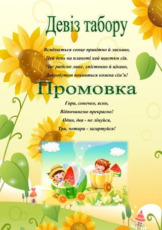 Всміхається сонце привітно й ласкаво,
Цей день на планеті хай щастям сія.
Час радісно лине, змістовно й цікаво,
Добробутом повниться кожна сім’я!
Гори, сонечко, ясно,
Відпочинемо прекрасно!
Один, два - не лінуйся,
Три, чотири - загартуйся!
 