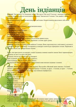 Ведучий. Увага-увага! Усі мешканці табору! Ви знаєте? Ви чули? Сьогодні змагання спортивні. Усі
бажаючі запрошуються на захоплююче видовище! Змагаються 5 племен. Тож давайте з ними
познайомимось.
Привітання команд. Команди виголошують свої назви. Кожна команда представляє себе своїм
девізом.
Конкурс 1.
1. Захист назви свого племені, представлення вождя.
2. Емблема
3. Ритуальний танець племені.
4. Краща маска індіанця.
Посвята в індіанці
Почухайте пальцями лівої ноги праву долоню,
Лівою рукою через голову дотроньтеся до мочки правого вуха,
Подригаємось, помотаэмо головою, викинемо з голови дурні думки,
Плюнемо через ліве плече.
Ведучий: Сьогодні на стежку війни вийшли 5 племен. Вони змагатимуться у кмітливості, влучності,
спритності, розумі і швидкості. За перемогу в конкурсі плем'я буде отримувати тотеми. Переможе в
змаганні плем'я, яке набере більше тотемів.
Перш, ніж приступити до конкурсу, кожен індіанець повинен засвоїти закони Землі червоношкірих.
Індіанець не ниє ні за яких обставин.
Індіанець ніколи не зупиняється на півдорозі.
Девіз індіанців: «Один за всіх і всі за одного».
Один індіанець ніколи не кине в біді іншого.
За порушення вищеназваних правил Рада племені може вигнати індіанця з племені.
Ведучий. Шановні гості, судді та любі індіанці. Послухайте «Великий закон змагань». За кожне
зайняте перше місце у конкурсі команда отримує 5 тотемів, за друге – 4 тотеми, за третє – 3 тотеми.
Ніхто не повинен хитрувати. За нечесну гру команди штрафуються.
Щоб зробиться дужими,
Ми зі спортом дружимо.
Будуть з нас і альпіністи,
І завзяті футболісти.
І жокеї, і плавці,
Й фехтувальники, й гребці –
Не прості собі спортсмени,
А відомі рекордсмени.
Ми зі спортом дружимо,
Виростаєм дужими.
А зараз розпочинаємо нашу гру!
1 тур «Спортивна гра»
Учасники змагань шикуються на одній лінії. По команді перші гравці, тримаючи на поясі обруч,
оббігають кеглю і повертаються до своєї команди, беруть до себе другого учасника і знову
 
