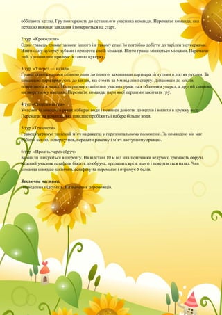 оббігають кеглю. Гру повторюють до останнього учасника команди. Перемагає команда, яка
першою виконає завдання і повернеться на старт.
2 тур «Крокодили»
Один гравець тримає за ноги іншого і в такому стані їм потрібно добігти до тарілки з цукерками.
Взяти одну цукерку зубами і принести своїй команді. Потім гравці міняються місцями. Перемагає
той, хто швидше принесе останню цукерку.
3 тур «Уперед — назад»
Гравці стають парами спиною один до одного, захопивши партнера зігнутими в ліктях руками. За
командою пари прямують до кеглів, які стоять за 5 м від лінії старту. Дійшовши до кеглів,
повертаються назад. На першому етапі один учасник рухається обличчям уперед, а другий спиною,
на зворотному навпаки. Перемагає команда, пари якої першими закінчать гру.
4 тур «Спортивна гра»
Учасник із ложкою в руках набирає води і повинен донести до кеглів і вилити в кружку воду.
Перемагає та команда, яка швидше пробіжить і набере більше води.
5 тур «Тенісисти»
Гравець утримує тенісний м’яч на ракетці у горизонтальному положенні. За командою він має
оббігти кеглю, повернутися, передати ракетку і м’яч наступному гравцю.
6 тур «Пролізь через обруч»
Команди шикуються в шеренгу. На відстані 10 м від них помічники ведучого тримають обручі.
Кожний учасник естафети біжить до обруча, пролазить крізь нього і повертається назад. Чия
команда швидше закінчить естафету та перемагає і отримує 5 балів.
Заключна частина.
Підведення підсумків. Визначення переможців.
 