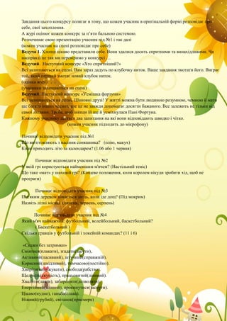 Завдання цього конкурсу полягає в тому, що кожен учасник в оригінальній формі розповідає про
себе, свої захоплення.
А журі оцінює кожен конкурс за п’яти бальною системою.
Розпочинає свою презентацію учасник під №1 і так далі
(кожен учасник на сцені розповідає про себе)
Ведуча 1. Хлопці цікаво представили себе. Вони здалися досить спритними та винахідливими. Чи
насправді це так ми перевіримо у конкурсі …
Ведучий. Наступний конкурс «Хто спритніший?»
Всі залишаються на сцені. Вам зараз дадуть по клубочку ниток. Ваше завдання змотати його. Виграє
той, який перший змотає новий клубок ниток.
(оцінка журі)
(учасники залишаються на сцені)
Ведучий. Наступний конкурс «Усмішка фортуни»
Всі залишаються на сцені. Шановні друзі! У житті можна бути людиною розумною, чемною й мати
ще багато інших чеснот, але це не завжди допомагає досягти бажаного. Все залежить не тільки від
самої людини. Треба, щоб інколи їй ще й усміхнулася Пані Фортуна.
Кожному учаснику дається два запитання на які вони відповідають швидко і чітко.
(кожен учасник підходить до мікрофону)
Починає відповідати учасник під №1
Що виготовляють з насіння соняшника? (олію, макух)
Коли приходить літо за календарем? (1.06 або 1 червня)
Починає відповідати учасник під №2
У якій грі користуються найменшим м'ячем? (Настільний теніс)
Що таке «мат» у шаховій грі? (Кінцеве положення, коли королем нікуди зробити хід, щоб не
програти)
Починає відповідати учасник під №3
Під яким деревом ховається заєць, коли іде дощ? (Під мокрим)
Назвіть літні місяці. (липень, червень, серпень)
Починає відповідати учасник під №4
Який м'яч найважчий: футбольний, волейбольний, баскетбольний?
( Баскетбольний )
Скільки гравців у футбольній і хокейній командах? (11 і 6)
«Скажи без затримки»
Сміятися(плакати), згадати(забути),
Активний(пасивний), штучний(справжній).
Корисний(шкідливий), тимчасово(постійно).
Хворіти(видужувати), свобода(рабство).
Щедрість(скупість), працьовитий(лінивий).
Хвалити(лаяти), забороняти(дозволяти).
Енергійний(млявий), прокинутися(заснути).
Цікаво(нудно), ганьба(слава).
Ніжний(грубий), світанок(присмерк)
 